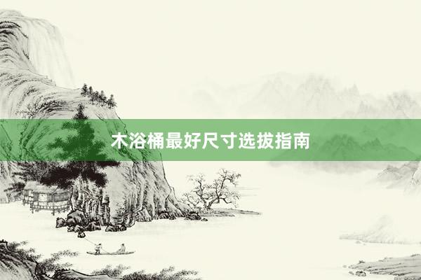 木浴桶最好尺寸选拔指南