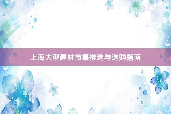 上海大型建材市集推选与选购指南