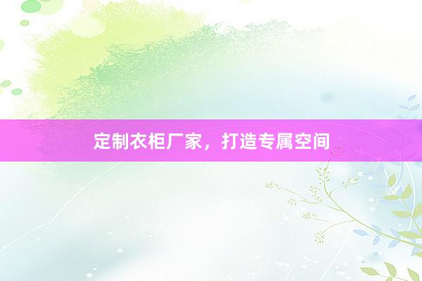 定制衣柜厂家，打造专属空间