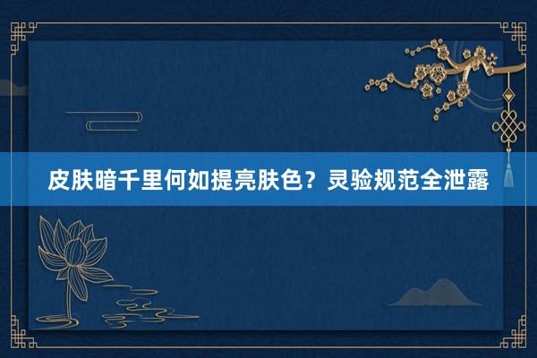 皮肤暗千里何如提亮肤色？灵验规范全泄露