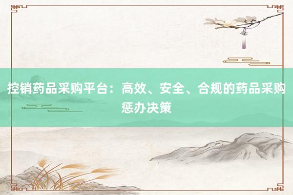 控销药品采购平台：高效、安全、合规的药品采购惩办决策